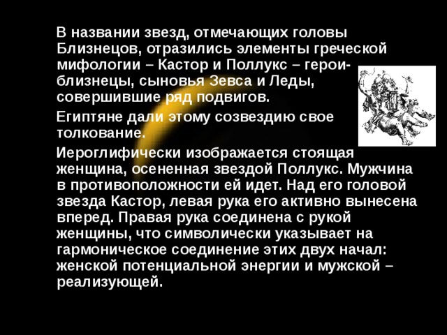 В названии звезд, отмечающих головы Близнецов, отразились элементы греческой мифологии – Кастор и Поллукс – герои-близнецы, сыновья Зевса и Леды, совершившие ряд подвигов.  Египтяне дали этому созвездию свое толкование.  Иероглифически изображается стоящая женщина, осененная звездой Поллукс. Мужчина в противоположности ей идет. Над его головой звезда Кастор, левая рука его активно вынесена вперед. Правая рука соединена с рукой женщины, что символически указывает на гармоническое соединение этих двух начал: женской потенциальной энергии и мужской – реализующей.