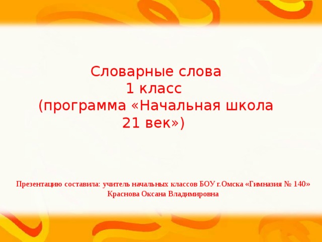 Словарные слова 1 класс (программа «Начальная школа 21 век») Презентацию составила: учитель начальных классов БОУ г.Омска «Гимназия № 140» Краснова Оксана Владимировна 