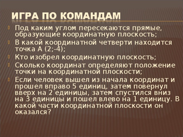 Под каким углом пересекаются прямые, образующие координатную плоскость; В какой координатной четверти находится точка А (2;-4); Кто изобрел координатную плоскость; Сколько координат определяют положение точки на координатной плоскости; Если человек вышел из начала координат и прошел вправо 5 единиц, затем повернул вверх на 2 единицы, затем спустился вниз на 3 единицы и пошел влево на 1 единицу. В какой части координатной плоскости он оказался?  