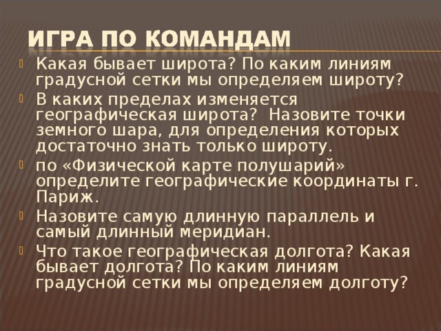 Какая бывает широта? По каким линиям градусной сетки мы определяем широту? В каких пределах изменяется географическая широта? Назовите точки земного шара, для определения которых достаточно знать только широту. по «Физической карте полушарий» определите географические координаты г. Париж. Назовите самую длинную параллель и самый длинный меридиан. Что такое географическая долгота? Какая бывает долгота? По каким линиям градусной сетки мы определяем долготу?  