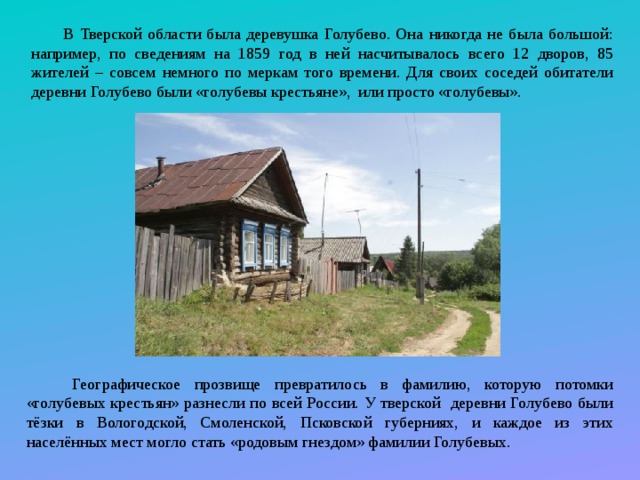 В Тверской области была деревушка Голубево. Она никогда не была большой: например, по сведениям на 1859 год в ней насчитывалось всего 12 дворов, 85 жителей – совсем немного по меркам того времени. Для своих соседей обитатели деревни Голубево были «голубевы крестьяне», или просто «голубевы».  Географическое прозвище превратилось в фамилию, которую потомки «голубевых крестьян» разнесли по всей России. У тверской деревни Голубево были тёзки в Вологодской, Смоленской, Псковской губерниях, и каждое из этих населённых мест могло стать «родовым гнездом» фамилии Голубевых. 