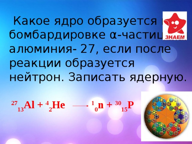  Какое ядро образуется при бомбардировке α-частицами алюминия- 27, если после реакции образуется нейтрон. Записать ядерную. 27 13 Al + 4 2 He 1 0 n + 30 15 P 