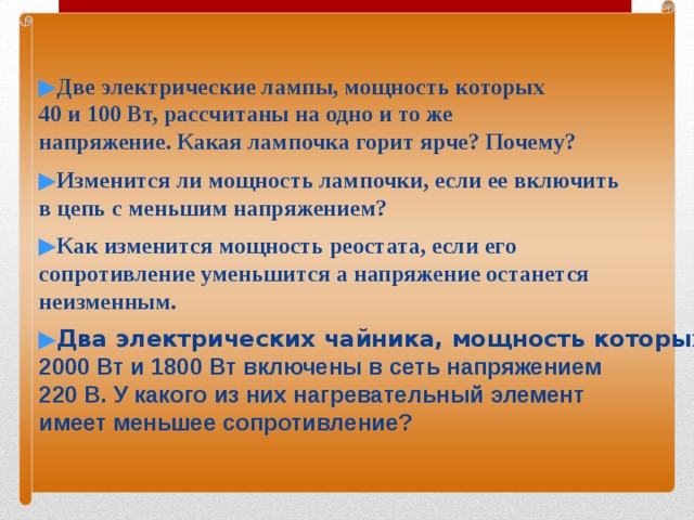 ▶ Две электрические лампы, мощность которых 40 и 100 Вт, рассчитаны на одно и то же напряжение. Какая лампочка горит ярче? Почему?  ▶ Изменится ли мощность лампочки, если ее включить в цепь с меньшим напряжением? ▶ Как изменится мощность реостата, если его сопротивление уменьшится а напряжение останется неизменным.  ▶ Два электрических чайника, мощность которых 2000 Вт и 1800 Вт включены в сеть напряжением 220 В. У какого из них нагревательный элемент имеет меньшее сопротивление? 