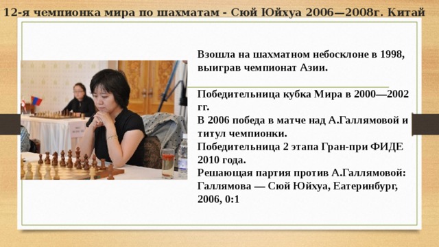 12-я чемпионка мира по шахматам - Сюй Юйхуа 2006—2008г. Китай Взошла на шахматном небосклоне в 1998, выиграв чемпионат Азии.  Победительница кубка Мира в 2000—2002 гг. В 2006 победа в матче над А.Галлямовой и титул чемпионки. Победительница 2 этапа Гран-при ФИДЕ 2010 года. Решающая партия против А.Галлямовой: Галлямова — Сюй Юйхуа, Еатеринбург, 2006, 0:1 