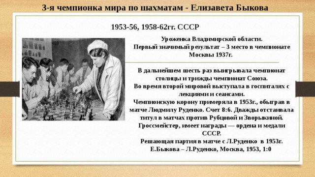 3-я чемпионка мира по шахматам - Елизавета Быкова  1953-56, 1958-62гг. СССР Уроженка Владимирской области.  Первый значимый результат – 3 место в чемпионате Москвы 1937г.   В дальнейшем шесть раз выигрывала чемпионат столицы и трижды чемпионат Союза.  Во время второй мировой выступала в госпиталях с лекциями и сеансами.  Чемпионскую корону примеряла в 1953г., обыграв в матче Людмилу Руденко. Счет 8:6. Дважды отстаивала титул в матчах против Рубцовой и Зворыкиной.  Гроссмейстер, имеет награды — ордена и медали СССР.  Решающая партия в матче с Л.Руденко в 1953г.  Е.Быкова – Л.Руденко, Москва, 1953, 1:0 