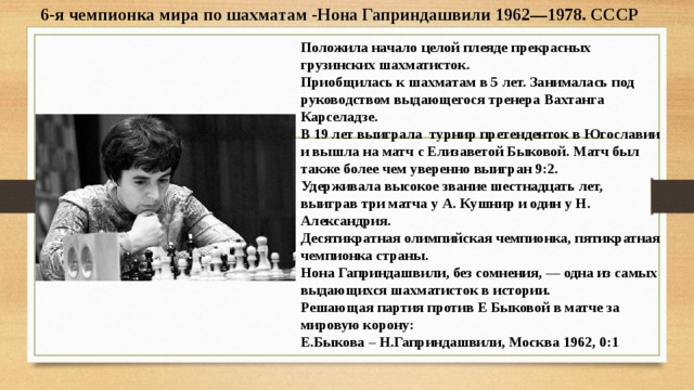 6-я чемпионка мира по шахматам -Нона Гаприндашвили 1962—1978. СССР Положила начало целой плеяде прекрасных грузинских шахматисток. Приобщилась к шахматам в 5 лет. Занималась под руководством выдающегося тренера Вахтанга Карселадзе. В 19 лет выиграла турнир претенденток в Югославии и вышла на матч с Елизаветой Быковой. Матч был также более чем уверенно выигран 9:2. Удерживала высокое звание шестнадцать лет, выиграв три матча у А. Кушнир и один у Н. Александрия. Десятикратная олимпийская чемпионка, пятикратная чемпионка страны. Нона Гаприндашвили, без сомнения, — одна из самых выдающихся шахматисток в истории. Решающая партия против Е Быковой в матче за мировую корону: Е.Быкова – Н.Гаприндашвили, Москва 1962, 0:1  