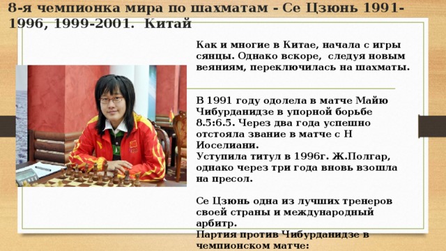 8-я чемпионка мира по шахматам - Се Цзюнь 1991-1996, 1999-2001. Китай Как и многие в Китае, начала с игры сянцы. Однако вскоре, следуя новым веяниям, переключилась на шахматы.   В 1991 году одолела в матче Майю Чибурданидзе в упорной борьбе 8.5:6.5. Через два года успешно отстояла звание в матче с Н Иоселиани. Уступила титул в 1996г. Ж.Полгар, однако через три года вновь взошла на пресол.  Се Цзюнь одна из лучших тренеров своей страны и международный арбитр. Партия против Чибурданидзе в чемпионском матче: Се Цзюнь – Чибурданидзе, Манила, 1991г., 1:0 