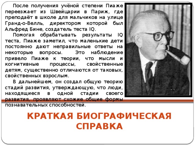 После получения учёной степени Пиаже переезжает из Швейцарии в Париж, где преподаёт в школе для мальчиков на улице Гранд-о-Велль, директором которой был Альфред Бине, создатель теста IQ. Помогая обрабатывать результаты IQ теста, Пиаже заметил, что маленькие дети постоянно дают неправильные ответы на некоторые вопросы. Это наблюдение привело Пиаже к теории, что мысли и когнитивные процессы, свойственные детям, существенно отличаются от таковых, свойственных взрослым. В дальнейшем, он создал общую теорию стадий развития, утверждающую, что люди, находящиеся в одной стадии своего развития, проявляют схожие общие формы познавательных способностей. Краткая биографическая справка 