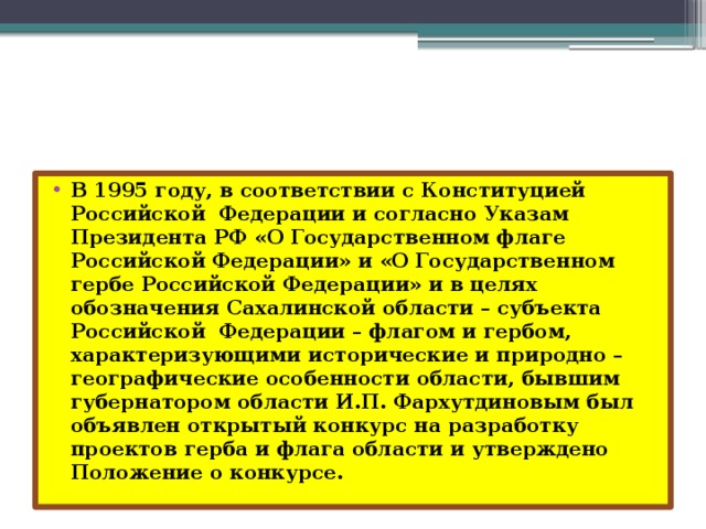 В 1995 году, в соответствии с Конституцией Российской Федерации и согласно Указам Президента РФ «О Государственном флаге Российской Федерации» и «О Государственном гербе Российской Федерации» и в целях обозначения Сахалинской области – субъекта Российской Федерации – флагом и гербом, характеризующими исторические и природно – географические особенности области, бывшим губернатором области И.П. Фархутдиновым был объявлен открытый конкурс на разработку проектов герба и флага области и утверждено Положение о конкурсе. 