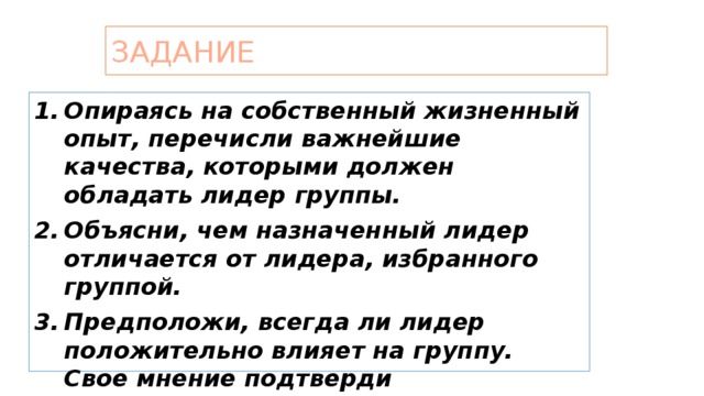 Задание Опираясь на собственный жизненный опыт, перечисли важнейшие качества, которыми должен обладать лидер группы. Объясни, чем назначенный лидер отличается от лидера, избранного группой. Предположи, всегда ли лидер положительно влияет на группу. Свое мнение подтверди историческими или литературными примерами.  