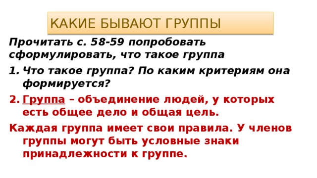 Какие бывают группы Прочитать с. 58-59 попробовать сформулировать, что такое группа Что такое группа? По каким критериям она формируется? Группа – объединение людей, у которых есть общее дело и общая цель. Каждая группа имеет свои правила. У членов группы могут быть условные знаки принадлежности к группе. 