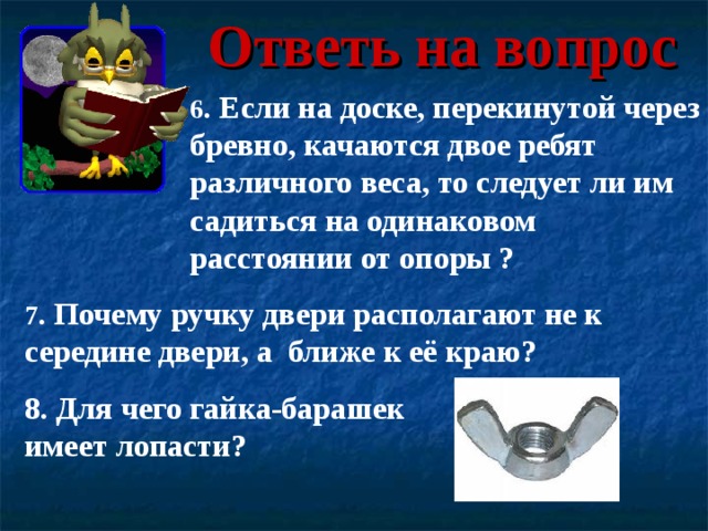 Ответь на вопрос 6 . Если на доске, перекинутой через бревно, качаются двое ребят различного веса, то следует ли им садиться на одинаковом расстоянии от опоры ? 7 . Почему ручку двери располагают не к середине двери, а ближе к её краю? 8. Для чего гайка-барашек имеет лопасти? 