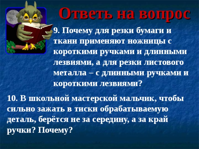 Ответь на вопрос 9. Почему для резки бумаги и ткани применяют ножницы с короткими ручками и длинными лезвиями, а для резки листового металла – с длинными ручками и короткими лезвиями? 10. В школьной мастерской мальчик, чтобы сильно зажать в тиски обрабатываемую деталь, берётся не за середину, а за край ручки? Почему? 