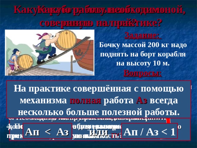 Какую работу необходимо совершить на практике? Какую работу называют полезной, какую полной? Задание: Бочку массой 200 кг надо поднять на борт корабля на высоту 10 м. Вопросы: 1. Какую работу нужно совершить, чтобы выполнить задание? 2. Для чего грузчики используют наклонную плоскость? На практике совершённая с помощью механизма полная работа Аз всегда несколько больше полезной работы. 5. Учитывали ли мы при расчёте работы действие сил трения и сопротивления? 3. В чём выигрывают грузчики, применяя наклонную плоскость, а в чём проигрывают? A = F ∙ s = m ∙  g ∙  s = 200 кг ∙  10 Н/кг ∙ 10 м = 20 000 Дж 6. Необходимо ли на практике совершить дополнительную работу для преодоления сил трения и сопротивления? Работу, которую необходимо совершить непосредственно для выполнения конкретного задания, называют ПОЛЕЗНОЙ. 4. Получают ли грузчики выигрыш в работе, применяя наклонную плоскость? Ап   Аз  или Ап / Аз  1 