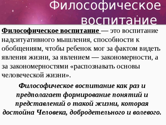 Философическое воспитание Философическое воспитание — это воспитание надситуативного мышления, способности к обобщениям, чтобы ребенок мог за фактом видеть явления жизни, за явлением — закономерности, а за закономерностями «распознавать основы человеческой жизни». Философическое воспитание как раз и предполагает формирование понятий и представлений о такой жизни, которая достойна Человека, добродетельного и волевого. 