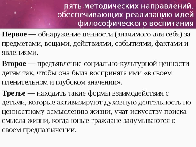 пять методических направлений, обеспечивающих реализацию идей философического воспитания Первое — обнаружение ценности (значимого для себя) за предметами, вещами, действиями, событиями, фактами и явлениями. Второе — предъявление социально-культурной ценности детям так, чтобы она была воспринята ими «в своем пленительном и глубоком значении». Третье — находить такие формы взаимодействия с детьми, которые активизируют духовную деятельность по ценностному осмыслению жизни, учат искусству поиска смысла жизни, когда юные граждане задумываются о своем предназначении. 