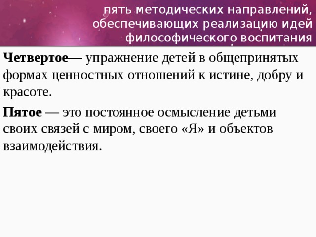 пять методических направлений, обеспечивающих реализацию идей философического воспитания Четвертое — упражнение детей в общепринятых формах ценностных отношений к истине, добру и красоте. Пятое — это постоянное осмысление детьми своих связей с миром, своего «Я» и объектов взаимодействия. 