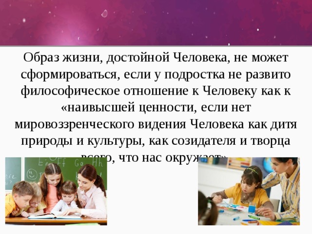 Образ жизни, достойной Человека, не может сформироваться, если у подростка не развито философическое отношение к Человеку как к «наивысшей ценности, если нет мировоззренческого видения Человека как дитя природы и культуры, как созидателя и творца всего, что нас окружает». 