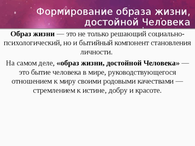  Формирование образа жизни, достойной Человека Образ жизни — это не только решающий социально-психологический, но и бытийный компонент становления личности. На самом деле, «образ жизни, достойной Человека» — это бытие человека в мире, руководствующегося отношением к миру своими родовыми качествами — стремлением к истине, добру и красоте. 