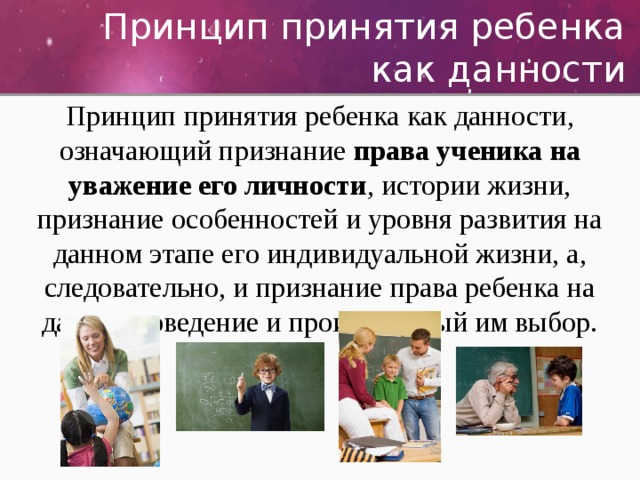 Принцип принятия ребенка как данности Принцип принятия ребенка как данности, означающий признание права ученика на уважение его личности , истории жизни, признание особенностей и уровня развития на данном этапе его индивидуальной жизни, а, следовательно, и признание права ребенка на данное поведение и производимый им выбор. 
