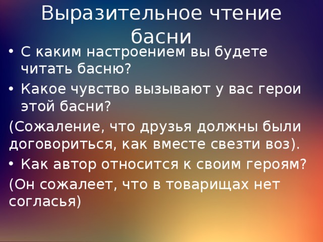 Выразительное чтение басни С каким настроением вы будете читать басню? Какое чувство вызывают у вас герои этой басни? (Сожаление, что друзья должны были договориться, как вместе свезти воз). Как автор относится к своим героям? (Он сожалеет, что в товарищах нет согласья) 