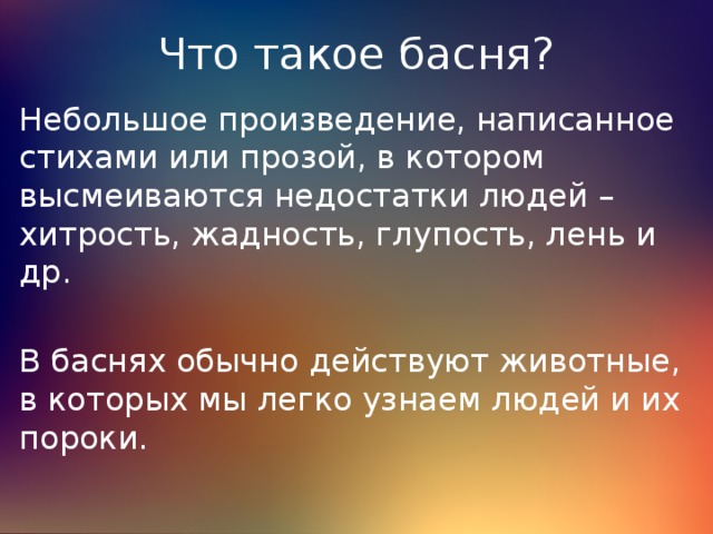 Что такое басня? Небольшое произведение, написанное стихами или прозой, в котором высмеиваются недостатки людей – хитрость, жадность, глупость, лень и др. В баснях обычно действуют животные, в которых мы легко узнаем людей и их пороки. 