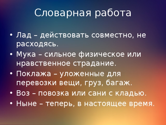 Словарная работа Лад – действовать совместно, не расходясь. Мука – сильное физическое или нравственное страдание. Поклажа – уложенные для перевозки вещи, груз, багаж. Воз – повозка или сани с кладью. Ныне – теперь, в настоящее время. 