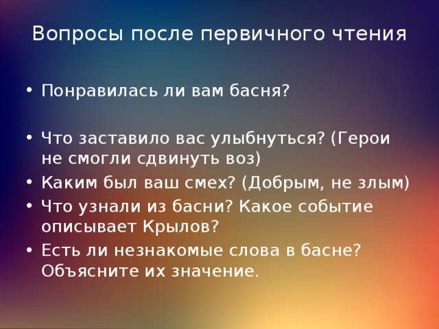 Вопросы после первичного чтения Понравилась ли вам басня? Что заставило вас улыбнуться? (Герои не смогли сдвинуть воз) Каким был ваш смех? (Добрым, не злым) Что узнали из басни? Какое событие описывает Крылов? Есть ли незнакомые слова в басне? Объясните их значение. 