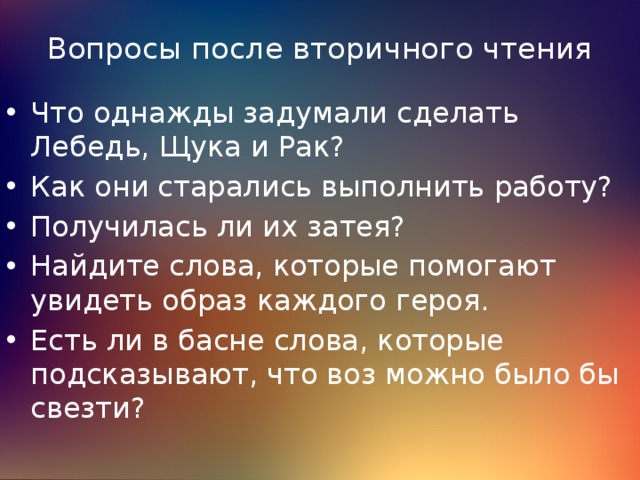 Вопросы после вторичного чтения Что однажды задумали сделать Лебедь, Щука и Рак? Как они старались выполнить работу? Получилась ли их затея? Найдите слова, которые помогают увидеть образ каждого героя. Есть ли в басне слова, которые подсказывают, что воз можно было бы свезти? 