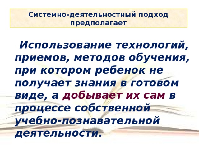 Системно-деятельностный подход предполагает  Использование технологий, приемов, методов обучения, при котором ребенок не получает знания в готовом виде, а добывает их сам в процессе собственной учебно-познавательной деятельности. 