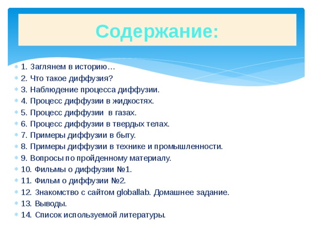 Содержание: 1. Заглянем в историю… 2. Что такое диффузия? 3. Наблюдение процесса диффузии. 4. Процесс диффузии в жидкостях. 5. Процесс диффузии в газах. 6. Процесс диффузии в твердых телах. 7. Примеры диффузии в быту. 8. Примеры диффузии в технике и промышленности. 9. Вопросы по пройденному материалу. 10. Фильмы о диффузии №1. 11. Фильм о диффузии №2. 12. Знакомство с сайтом globallab. Домашнее задание. 13. Выводы. 14. Список используемой литературы. 