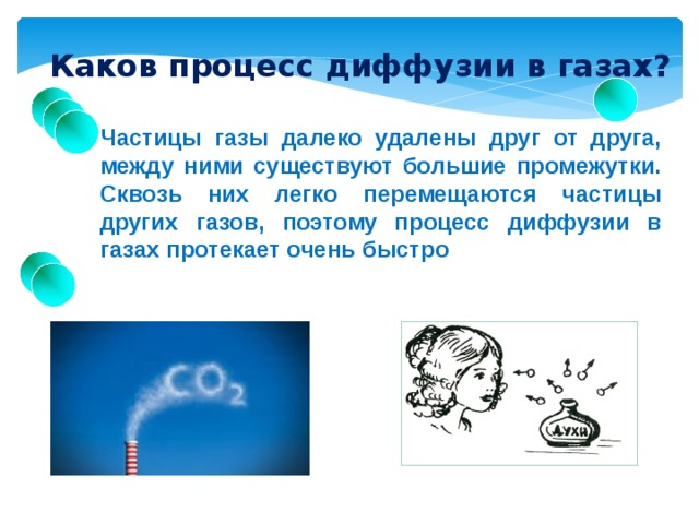 Каков процесс диффузии в газах? Частицы газы далеко удалены друг от друга, между ними существуют большие промежутки. Сквозь них легко перемещаются частицы других газов, поэтому процесс диффузии в газах протекает очень быстро 