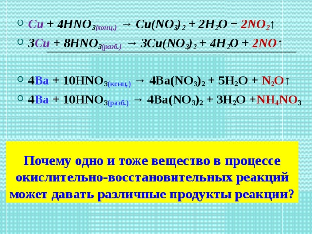Cu + 4HNO 3 (конц.)  → Cu(NO 3 ) 2  + 2H 2 O + 2NO 2 ↑ 3 Cu + 8HNO 3 (разб.)  → 3Cu(NO 3 ) 2  + 4H 2 O + 2NO ↑  4 Ba + 10HNO 3 (конц.)  → 4Ba(NO 3 ) 2  + 5H 2 O + N 2 O ↑ 4 Ba + 10HNO 3 (разб.)   → 4Ba(NO 3 ) 2  + 3H 2 O + NH 4 NO 3