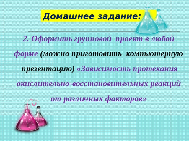 Домашнее задание: 2. Оформить групповой проект в любой форме (можно приготовить компьютерную презентацию) «Зависимость протекания окислительно-восстановительных реакций от различных факторов»