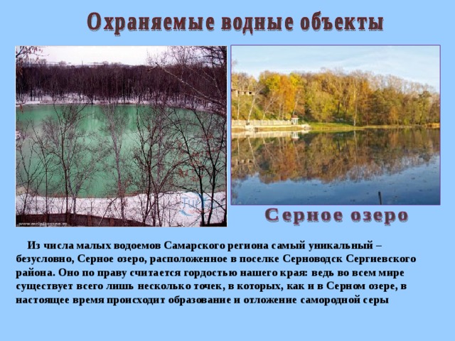 Из числа малых водоемов Самарского региона самый уникальный – безусловно, Серное озеро, расположенное в поселке Серноводск Сергиевского района. Оно по праву считается гордостью нашего края: ведь во всем мире существует всего лишь несколько точек, в которых, как и в Серном озере, в настоящее время происходит образование и отложение самородной серы