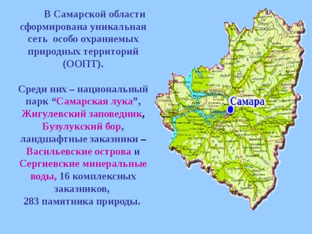 В Самарской области сформирована уникальная сеть особо охраняемых природных территорий (ООПТ).  Среди них – национальный парк “ Самарская лука ”, Жигулевский заповедник , Бузулукский бор , ландшафтные заказники – Васильевские острова  и  Сергиевские минеральные воды,  16 комплексных заказников, 283 памятника природы.