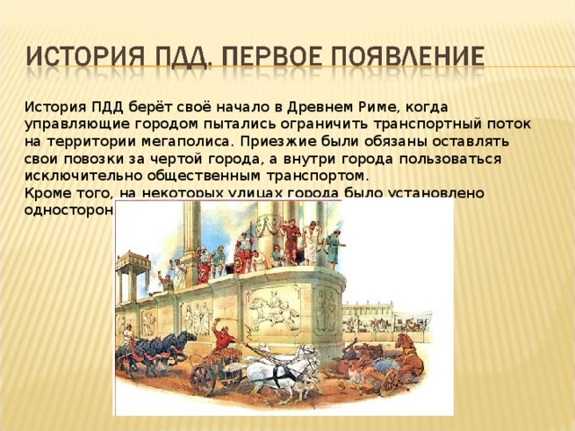 История ПДД берёт своё начало в Древнем Риме, когда управляющие городом пытались ограничить транспортный поток на территории мегаполиса. Приезжие были обязаны оставлять свои повозки за чертой города, а внутри города пользоваться исключительно общественным транспортом. Кроме того, на некоторых улицах города было установлено одностороннее движение. 