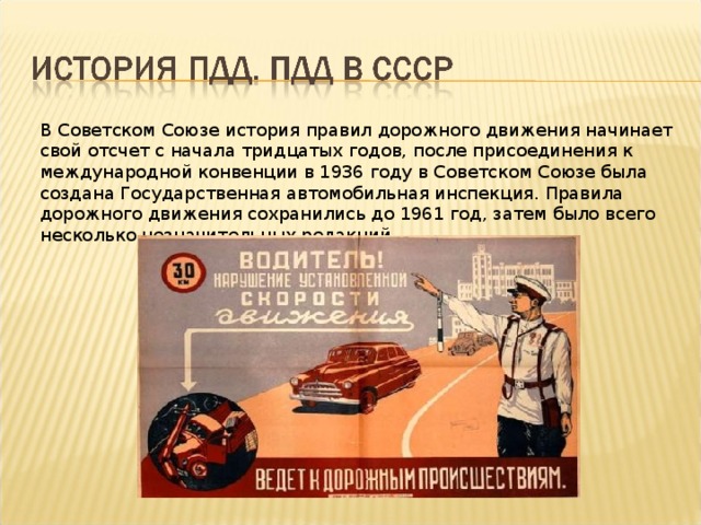 В Советском Союзе история правил дорожного движения начинает свой отсчет с начала тридцатых годов, после присоединения к международной конвенции в 1936 году в Советском Союзе была создана Государственная автомобильная инспекция. Правила дорожного движения сохранились до 1961 год, затем было всего несколько незначительных редакций. 