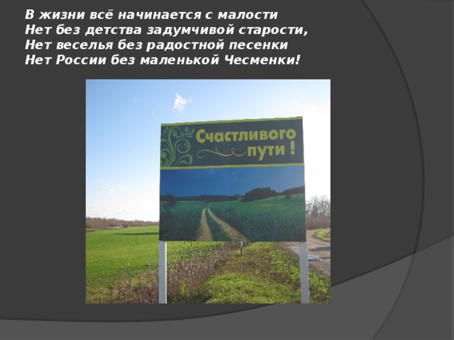 В жизни всё начинается с малости  Нет без детства задумчивой старости,  Нет веселья без радостной песенки  Нет России без маленькой Чесменки! 