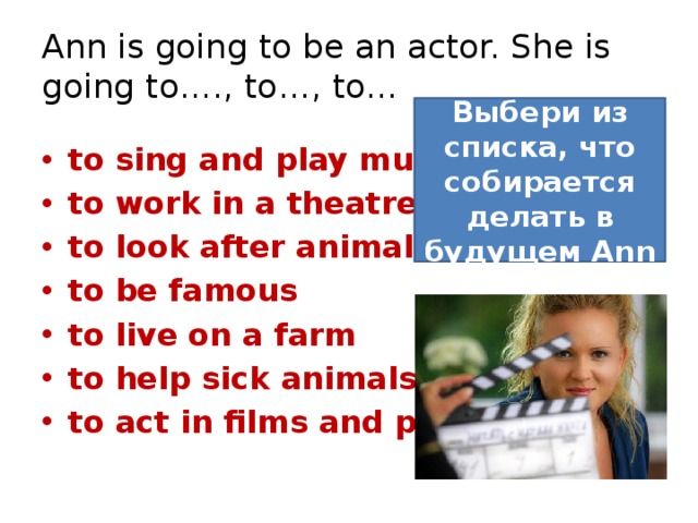 Ann is going to be an actor. She is going to…., to…, to… Выбери из списка, что собирается делать в будущем Ann to sing and play music to work in a theatre to look after animals to be famous to live on a farm to help sick animals to act in films and plays 