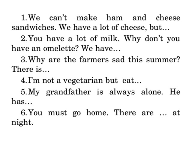 We can’t make ham and cheese sandwiches. We have a lot of cheese, but… You have a lot of milk. Why don’t you have an omelette? We have… Why are the farmers sad this summer? There is… I’m not a vegetarian but eat… My grandfather is always alone. He has… You must go home. There are … at night. 