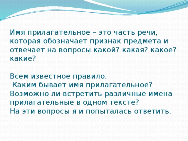 Имя прилагательное – это часть речи, которая обозначает признак предмета и отвечает на вопросы какой? какая? какое? какие?   Всем известное правило.  Каким бывает имя прилагательное?  Возможно ли встретить различные имена прилагательные в одном тексте?  На эти вопросы я и попыталась ответить.   