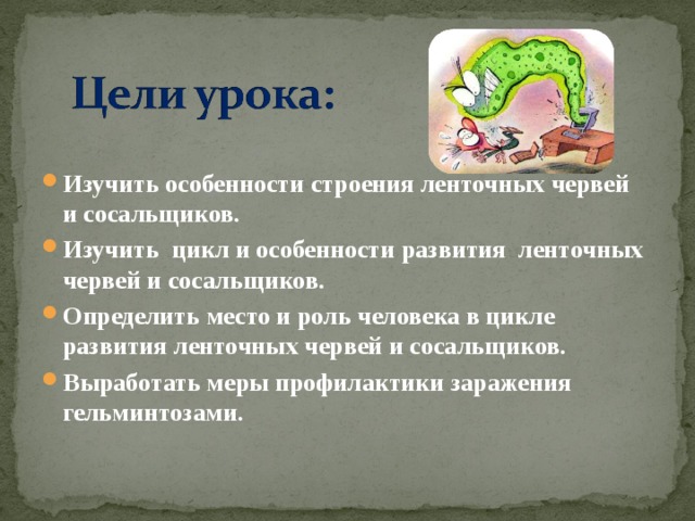 Изучить особенности строения ленточных червей и сосальщиков. Изучить цикл и особенности развития ленточных червей и сосальщиков. Определить место и роль человека в цикле развития ленточных червей и сосальщиков. Выработать меры профилактики заражения гельминтозами.
