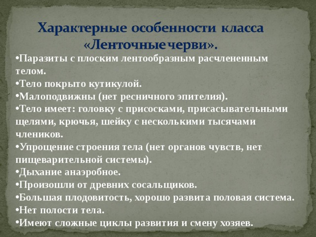 Паразиты с плоским лентообразным расчлененным телом. Тело покрыто кутикулой. Малоподвижны (нет ресничного эпителия). Тело имеет: головку с присосками, присасывательными щелями, крючья, шейку с несколькими тысячами члеников. Упрощение строения тела (нет органов чувств, нет пищеварительной системы). Дыхание анаэробное. Произошли от древних сосальщиков. Большая плодовитость, хорошо развита половая система. Нет полости тела. Имеют сложные циклы развития и смену хозяев.