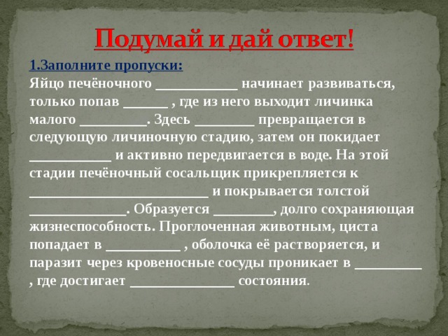 1.Заполните пропуски: Яйцо печёночного ___________ начинает развиваться, только попав ______ , где из него выходит личинка малого _________. Здесь ________ превращается в следующую личиночную стадию, затем он покидает ___________ и активно передвигается в воде. На этой стадии печёночный сосальщик прикрепляется к ________________________ и покрывается толстой _____________. Образуется ________, долго сохраняющая жизнеспособность. Проглоченная животным, циста попадает в __________ , оболочка её растворяется, и паразит через кровеносные сосуды проникает в _________ , где достигает ______________ состояния .