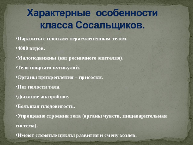 Паразиты с плоским нерасчленённым телом. 4000 видов. Малоподвижны (нет ресничного эпителия). Тело покрыто кутикулой. Органы прикрепления – присоски. Нет полости тела. Дыхание анаэробное. Большая плодовитость. Упрощение строения тела (органы чувств, пищеварительная система). Имеют сложные циклы развития и смену хозяев.