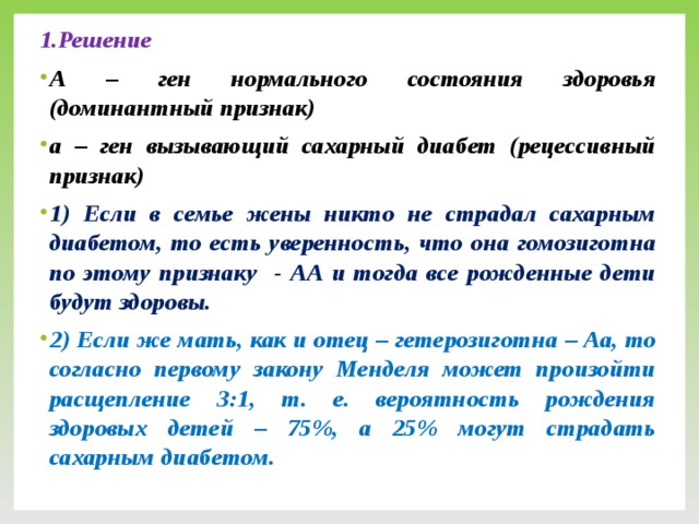 1.Решение А – ген нормального состояния здоровья (доминантный признак) а – ген вызывающий сахарный диабет (рецессивный признак) 1) Если в семье жены никто не страдал сахарным диабетом, то есть уверенность, что она гомозиготна по этому признаку - АА и тогда все рожденные дети будут здоровы. 2) Если же мать, как и отец – гетерозиготна – Аа, то согласно первому закону Менделя может произойти расщепление 3:1, т. е. вероятность рождения здоровых детей – 75%, а 25% могут страдать сахарным диабетом.