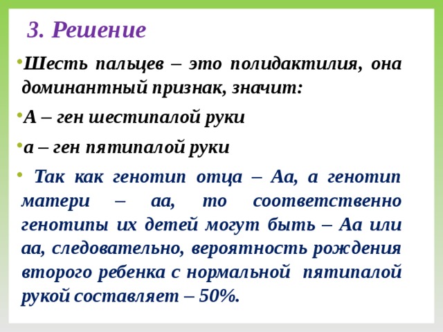 3. Решение  Шесть пальцев – это полидактилия, она доминантный признак, значит: А – ген шестипалой руки а – ген пятипалой руки  Так как генотип отца – Аа, а генотип матери – аа, то соответственно генотипы их детей могут быть – Аа или аа, следовательно, вероятность рождения второго ребенка с нормальной пятипалой рукой составляет – 50%.