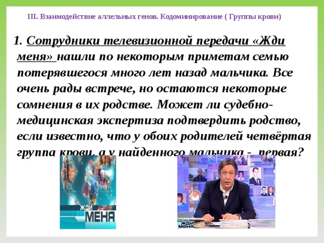 III. Взаимодействие аллельных генов. Кодоминирование ( Группы крови) 1. Сотрудники телевизионной передачи «Жди меня» нашли по некоторым приметам семью потерявшегося много лет назад мальчика. Все очень рады встрече, но остаются некоторые сомнения в их родстве. Может ли судебно-медицинская экспертиза подтвердить родство, если известно, что у обоих родителей четвёртая группа крови, а у найденного мальчика - первая?