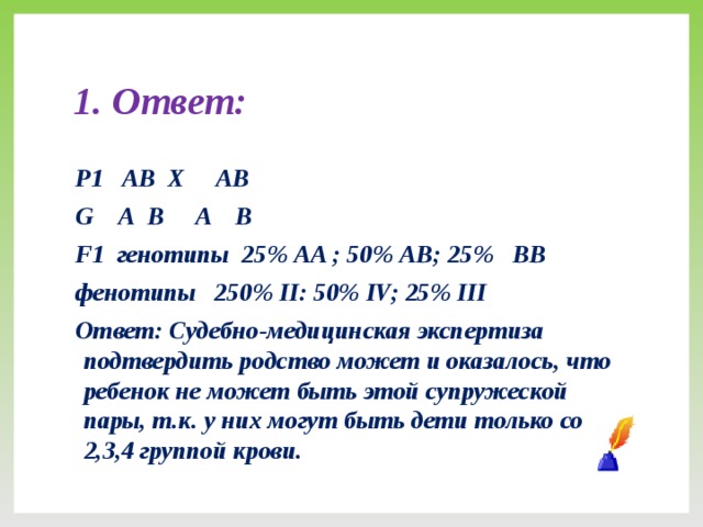 1. Ответ: Р1 АВ Х АB G А В A B F1 генотипы 25% АA ; 50% АВ; 25% ВB фенотипы 250% II: 50% IV; 25% III Ответ: Судебно-медицинская экспертиза подтвердить родство может и оказалось, что ребенок не может быть этой супружеской пары, т.к. у них могут быть дети только со 2,3,4 группой крови.